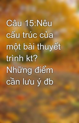 Câu 15:Nêu cấu trúc của một bài thuyết trình kt? Những điểm cần lưu ý đb