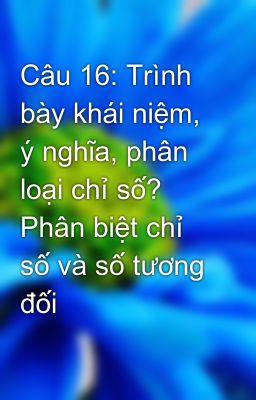 Câu 16: Trình bày khái niệm, ý nghĩa, phân loại chỉ số? Phân biệt chỉ số và số tương đối