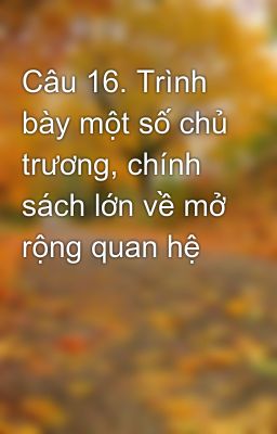 Câu 16. Trình bày một số chủ trương, chính sách lớn về mở rộng quan hệ