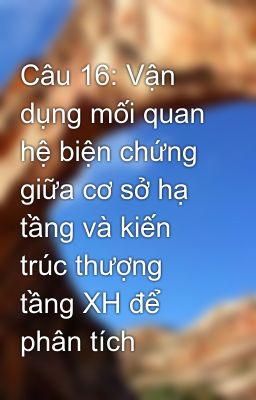 Câu 16: Vận dụng mối quan hệ biện chứng giữa cơ sở hạ tầng và kiến trúc thượng tầng XH để phân tích