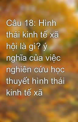 Câu 18: Hình thái kinh tế xã hội là gì? ý nghĩa của việc nghiên cứu học thuyết hình thái kinh tế xã