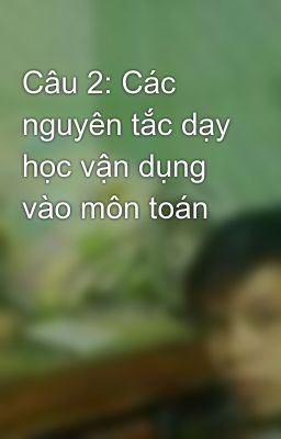 Câu 2: Các nguyên tắc dạy học vận dụng vào môn toán