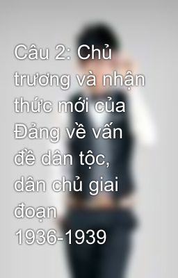 Câu 2: Chủ trương và nhận thức mới của Đảng về vấn đề dân tộc, dân chủ giai đoạn 1936-1939