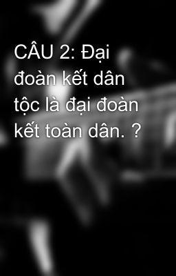 CÂU 2: Đại đoàn kết dân tộc là đại đoàn kết toàn dân. ?