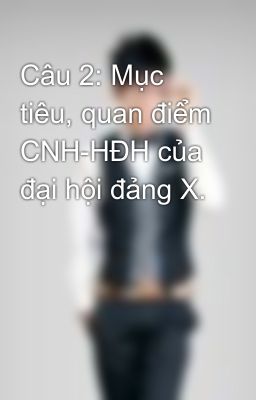 Câu 2: Mục tiêu, quan điểm CNH-HĐH của đại hội đảng X.