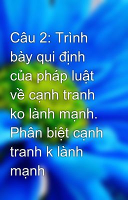 Câu 2: Trình bày qui định của pháp luật về cạnh tranh ko lành mạnh. Phân biệt cạnh tranh k lành mạnh