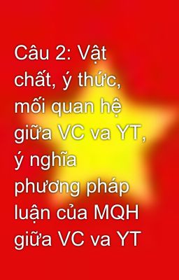 Câu 2: Vật chất, ý thức, mối quan hệ giữa VC va YT, ý nghĩa phương pháp luận của MQH giữa VC va YT