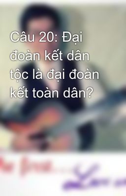 Câu 20: Đại đoàn kết dân tộc là đại đoàn kết toàn dân?