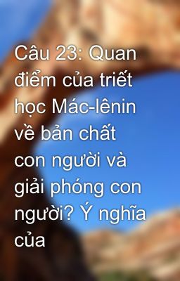 Câu 23: Quan điểm của triết học Mác-lênin về bản chất con người và giải phóng con người? Ý nghĩa của