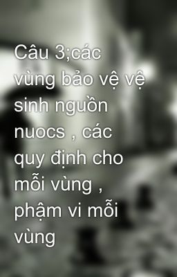 Câu 3;các vùng bảo vệ vệ sinh nguồn nuocs , các quy định cho mỗi vùng , phậm vi mỗi vùng