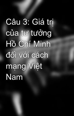 Câu 3: Giá trị của tư tưởng Hồ Chí Minh đối với cách mạng Việt Nam