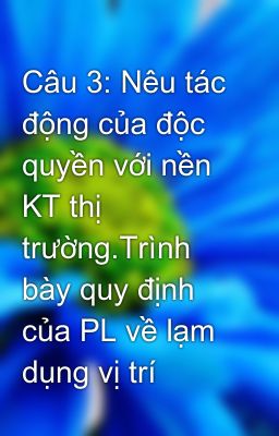 Câu 3: Nêu tác động của độc quyền với nền KT thị trường.Trình bày quy định của PL về lạm dụng vị trí