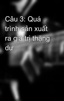 Câu 3: Quá trình sản xuất ra giá trị thặng dư