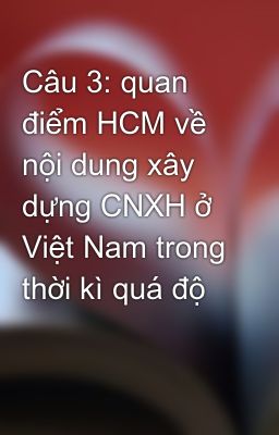 Câu 3: quan điểm HCM về nội dung xây dựng CNXH ở Việt Nam trong thời kì quá độ