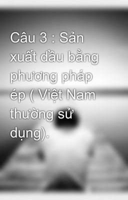 Câu 3 : Sản xuất dầu bằng phương pháp ép ( Việt Nam thường sử dụng).