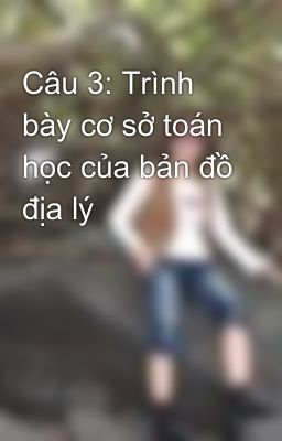 Câu 3: Trình bày cơ sở toán học của bản đồ địa lý