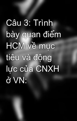 Câu 3: Trình bày quan điểm HCM về mục tiêu và động lực của CNXH ở VN: