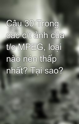 Câu 30:Trong các c/t ảnh của t/c MPEG, loại nào nén thấp nhất? Tại sao?