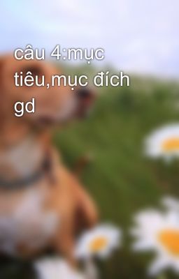 câu 4:mục tiêu,mục đích gd