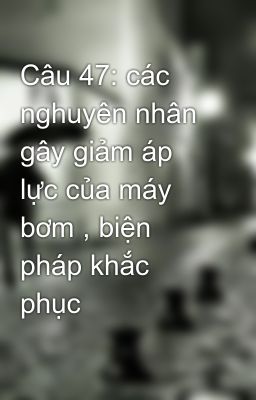 Câu 47: các nghuyên nhân gây giảm áp lực của máy bơm , biện pháp khắc phục