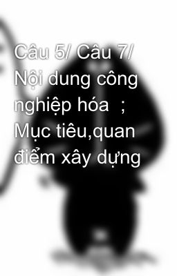 Câu 5/ Câu 7/  Nội dung công nghiệp hóa  ; Mục tiêu,quan điểm xây dựng