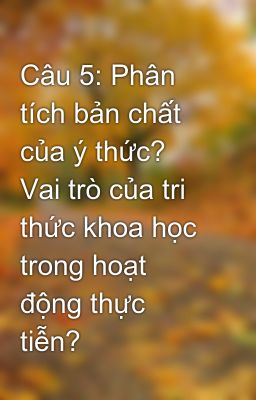 Câu 5: Phân tích bản chất của ý thức? Vai trò của tri thức khoa học trong hoạt động thực tiễn?