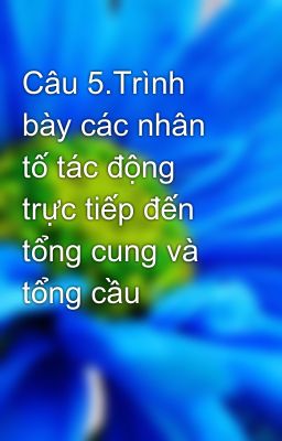 Câu 5.Trình bày các nhân tố tác động trực tiếp đến tổng cung và tổng cầu