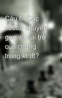 Câu 6: Các vector chuyển gen và vai trò của chúng trong kt dt?