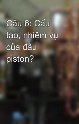 Câu 6: Cấu tạo, nhiệm vụ của đầu piston?