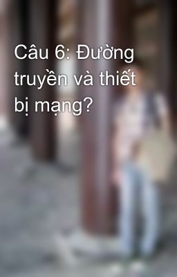 Câu 6: Đường truyền và thiết bị mạng?