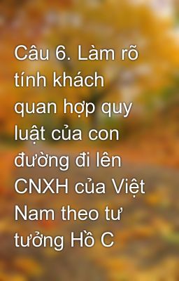 Câu 6. Làm rõ tính khách quan hợp quy luật của con đường đi lên CNXH của Việt Nam theo tư tưởng Hồ C