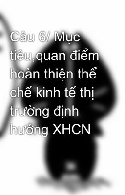 Câu 6/ Mục tiêu,quan điểm hoàn thiện thể chế kinh tế thị trường định hướng XHCN