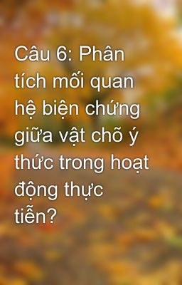 Câu 6: Phân tích mối quan hệ biện chứng giữa vật chõ ý thức trong hoạt động thực tiễn?