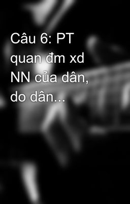 Câu 6: PT quan đm xd NN của dân, do dân...