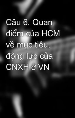 Câu 6. Quan điểm của HCM về mục tiêu, động lực của CNXH ở VN