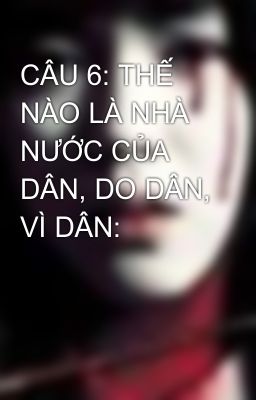 CÂU 6: THẾ NÀO LÀ NHÀ NƯỚC CỦA DÂN, DO DÂN, VÌ DÂN: