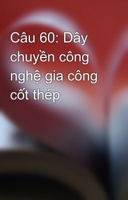 Câu 60: Dây chuyền công nghệ gia công cốt thép