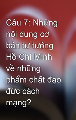 Câu 7: Những nội dung cơ bản tư tưởng Hồ Chí Minh về những phẩm chất đạo đức cách mạng?