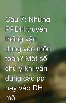 Câu 7: Những PPDH truyền thống vận dụng vào môn toán? Một số chú ý khi vận dụng các pp này vào DH mô