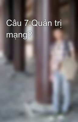 Câu 7:Quản trị mạng?