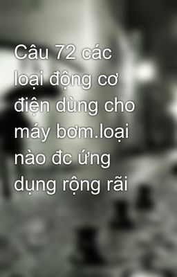 Câu 72 các loại động cơ điện dùng cho máy bơm.loại nào đc ứng dụng rộng rãi