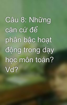 Câu 8: Những căn cứ để phân bậc hoạt động trong dạy học môn toán? Vd?