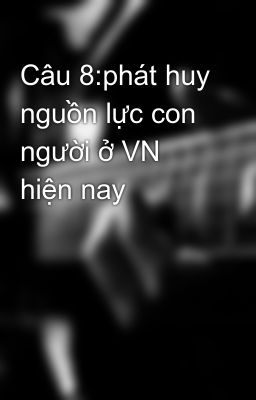 Câu 8:phát huy nguồn lực con người ở VN hiện nay