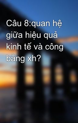 Câu 8:quan hệ giữa hiệu quả kinh tế và công bằng xh?