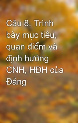 Câu 8. Trình bày mục tiêu, quan điểm và định hướng CNH, HĐH của Đảng