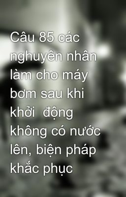 Câu 85 các nghuyên nhân làm cho máy bơm sau khi khởi  động không có nước lên, biện pháp khắc phục