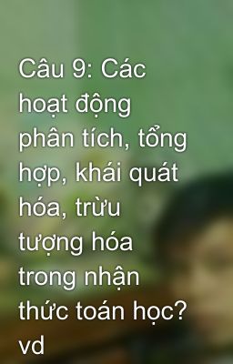 Câu 9: Các hoạt động phân tích, tổng hợp, khái quát hóa, trừu tượng hóa trong nhận thức toán học? vd