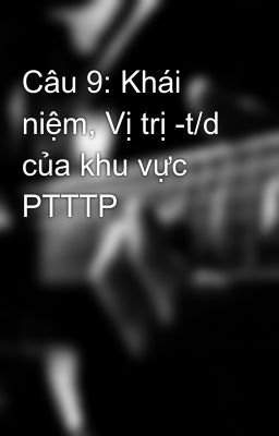 Câu 9: Khái niệm, Vị trị -t/d của khu vực PTTTP