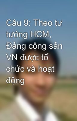 Câu 9: Theo tư tưởng HCM, Đảng cộng sản VN được tổ chức và hoạt động