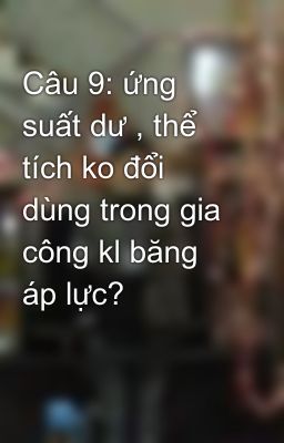 Câu 9: ứng suất dư , thể tích ko đổi dùng trong gia công kl băng áp lực?